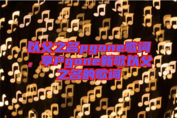 以父之名pgone歌詞，享Pgone新歌以父之名的歌詞