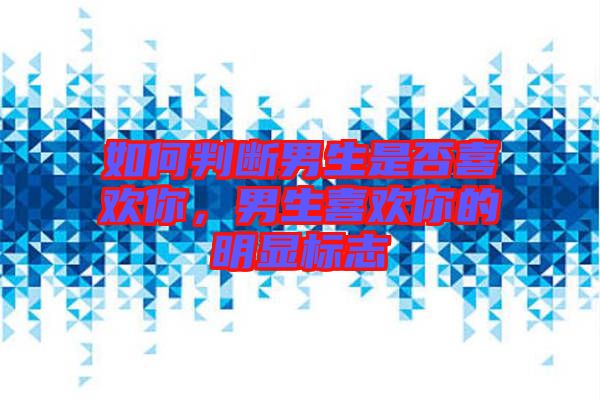 如何判斷男生是否喜歡你，男生喜歡你的明顯標志