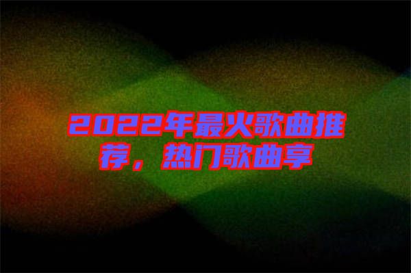 2022年最火歌曲推薦，熱門歌曲享