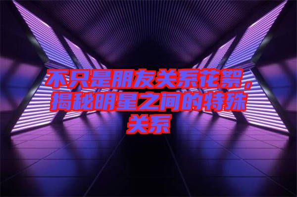 不只是朋友關系花絮，揭秘明星之間的特殊關系