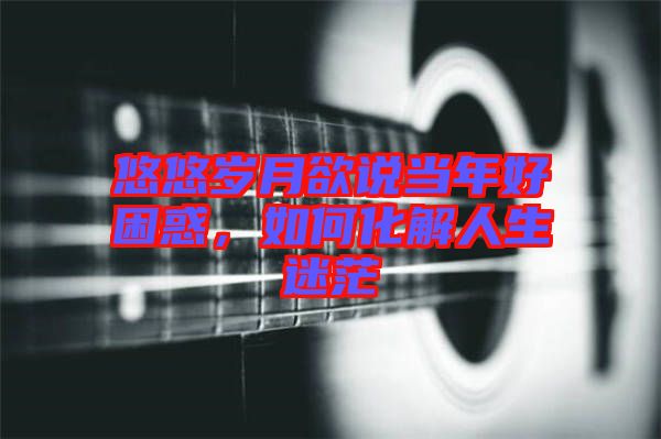 悠悠歲月欲說當年好困惑，如何化解人生迷茫