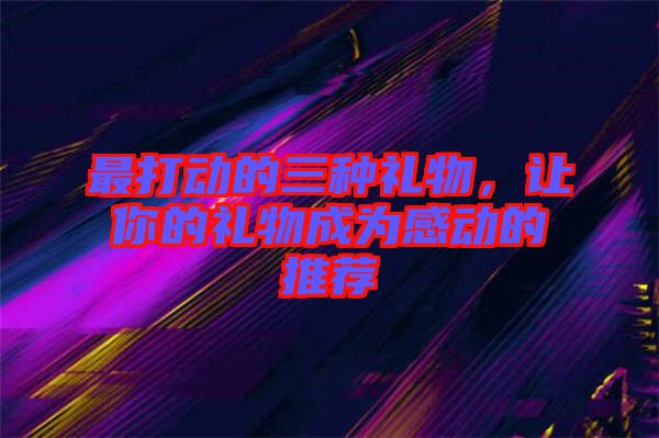 最打動的三種禮物，讓你的禮物成為感動的推薦