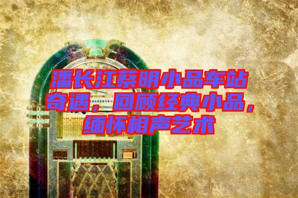 潘長江蔡明小品車站奇遇，回顧經典小品，緬懷相聲藝術
