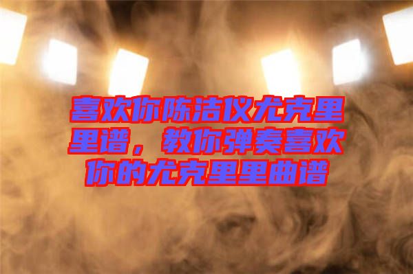 喜歡你陳潔儀尤克里里譜，教你彈奏喜歡你的尤克里里曲譜