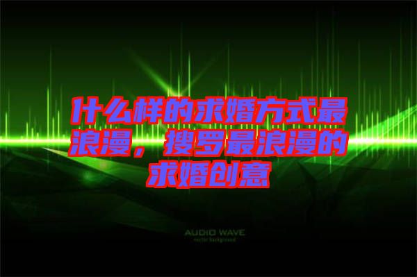 什么樣的求婚方式最浪漫，搜羅最浪漫的求婚創意