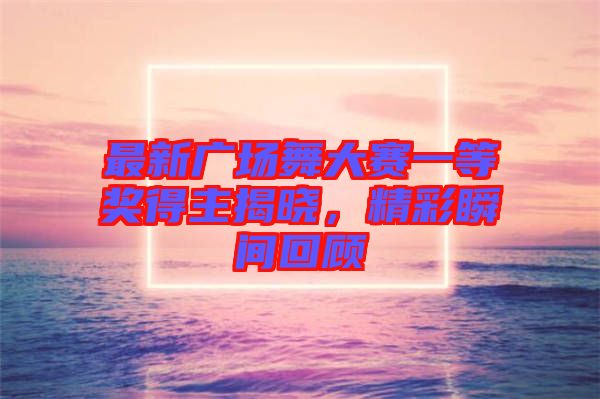 最新廣場舞大賽一等獎得主揭曉，精彩瞬間回顧