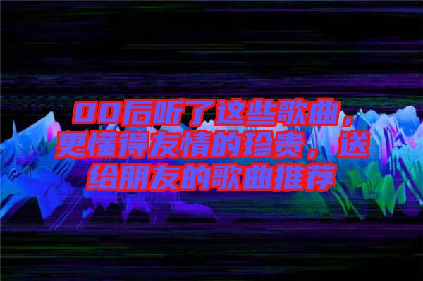 00后聽了這些歌曲，更懂得友情的珍貴，送給朋友的歌曲推薦