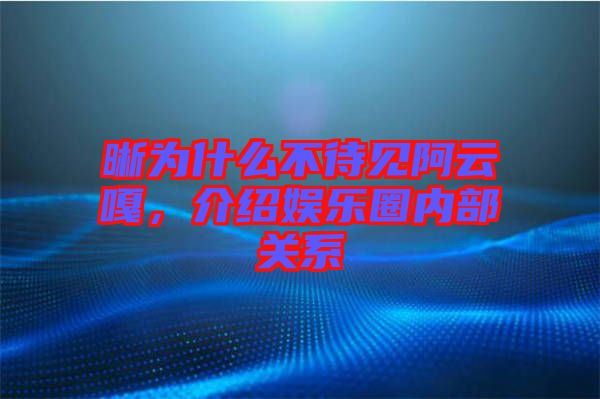 晰為什么不待見阿云嘎，介紹娛樂圈內部關系