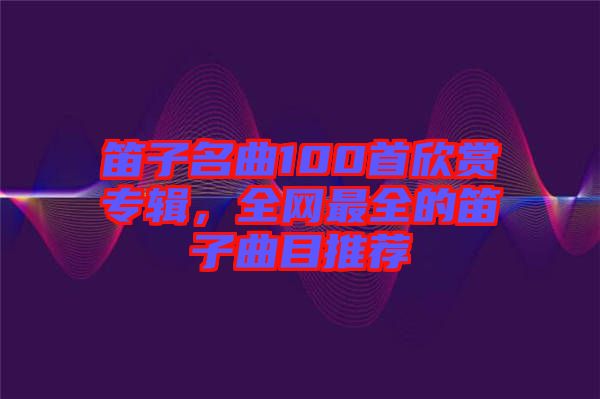 笛子名曲100首欣賞專輯，全網(wǎng)最全的笛子曲目推薦