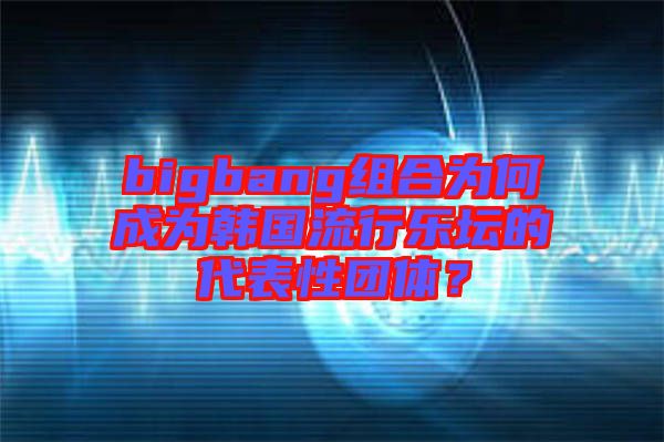 bigbang組合為何成為韓國流行樂壇的代表性團體？
