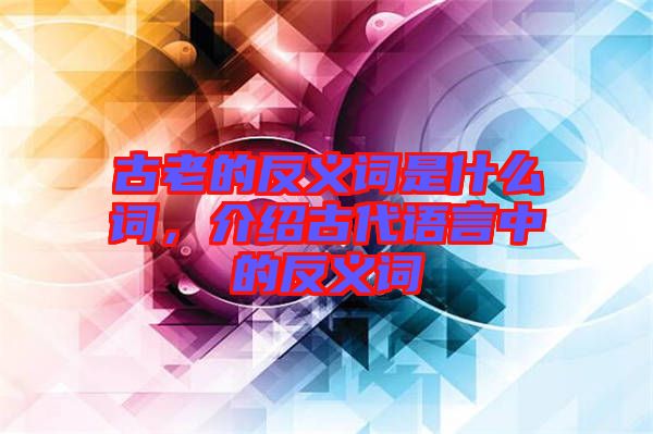 古老的反義詞是什么詞，介紹古代語言中的反義詞