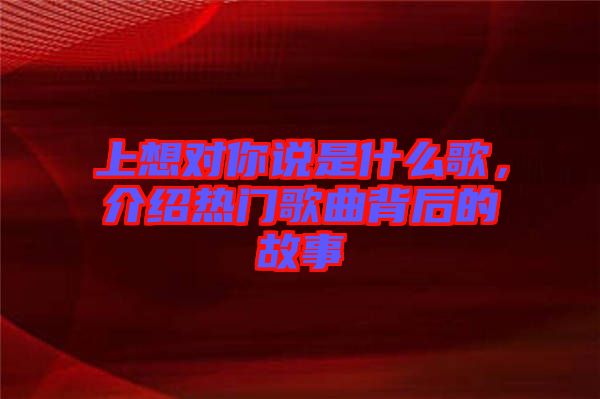 上想對你說是什么歌，介紹熱門歌曲背后的故事