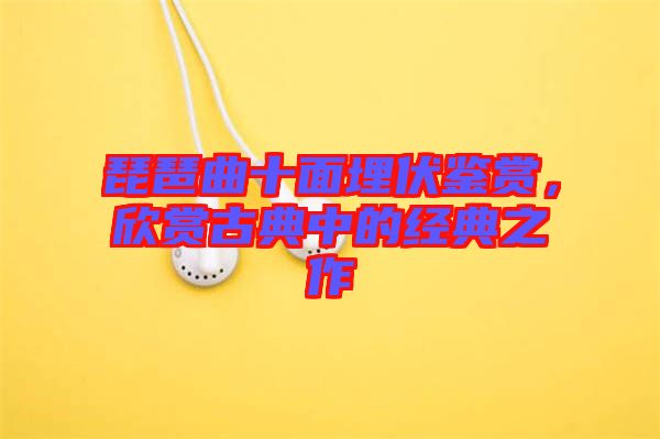 琵琶曲十面埋伏鑒賞，欣賞古典中的經典之作