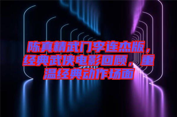 陳真精武門(mén)李連杰版，經(jīng)典武俠電影回顧，重溫經(jīng)典動(dòng)作場(chǎng)面