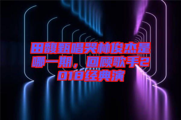 田馥甄唱哭林俊杰是哪一期，回顧歌手2018經典演