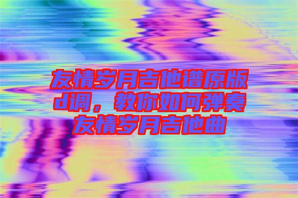 友情歲月吉他譜原版d調，教你如何彈奏友情歲月吉他曲