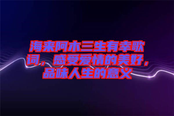 海來阿木三生有幸歌詞，感受愛情的美好，品味人生的意義