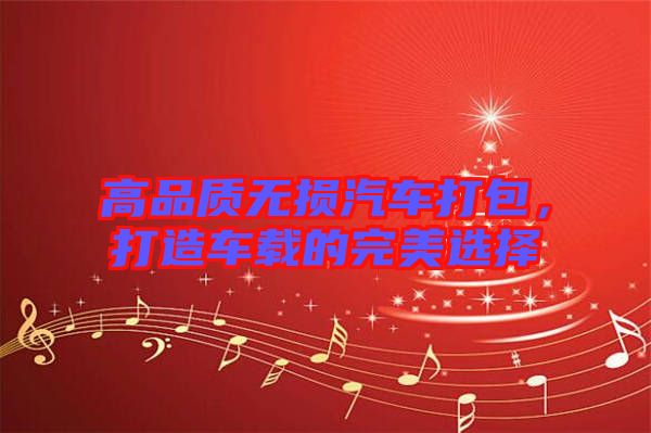 高品質無損汽車打包，打造車載的完美選擇