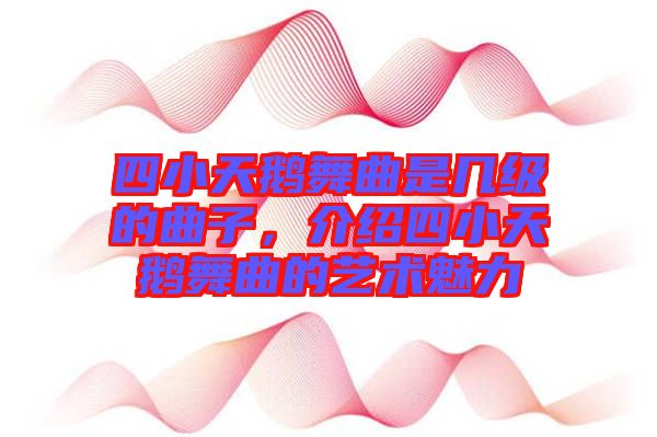 四小天鵝舞曲是幾級的曲子，介紹四小天鵝舞曲的藝術魅力