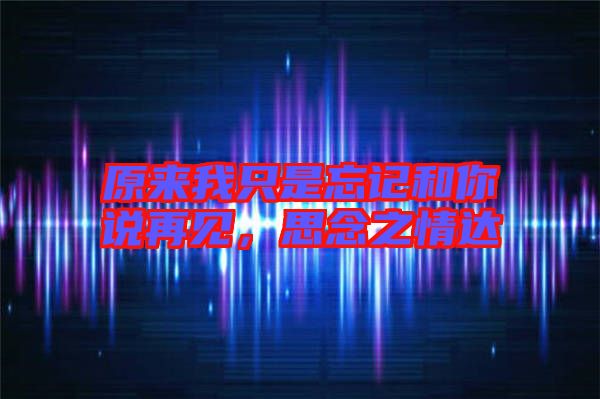 原來我只是忘記和你說再見，思念之情達