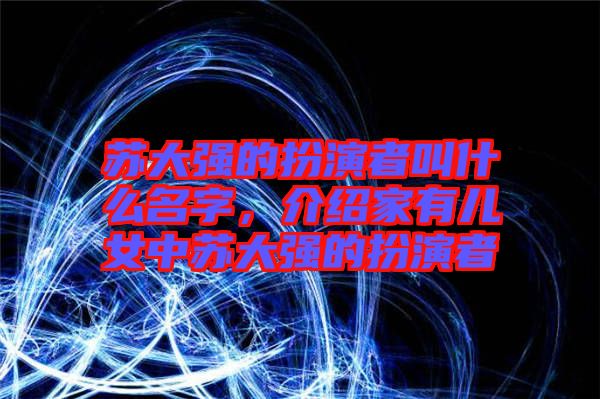 蘇大強的扮演者叫什么名字，介紹家有兒女中蘇大強的扮演者