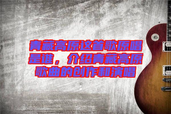 青藏高原這首歌原唱是誰，介紹青藏高原歌曲的創(chuàng)作和演唱