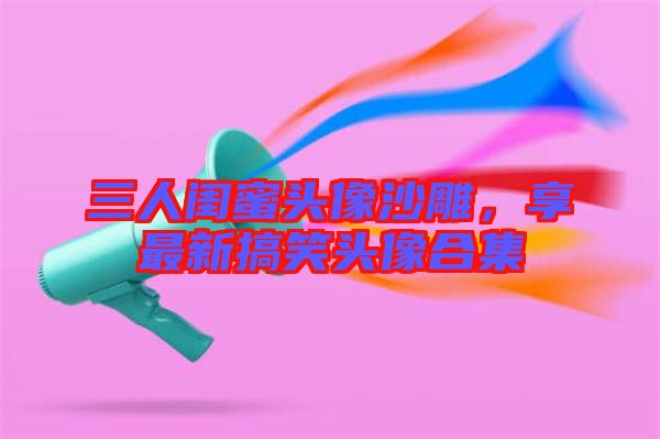 三人閨蜜頭像沙雕，享最新搞笑頭像合集
