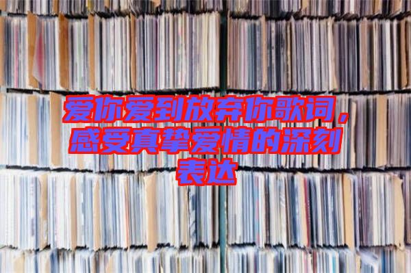 愛你愛到放棄你歌詞，感受真摯愛情的深刻表達