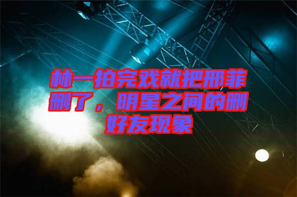林一拍完戲就把邢菲刪了，明星之間的刪好友現象