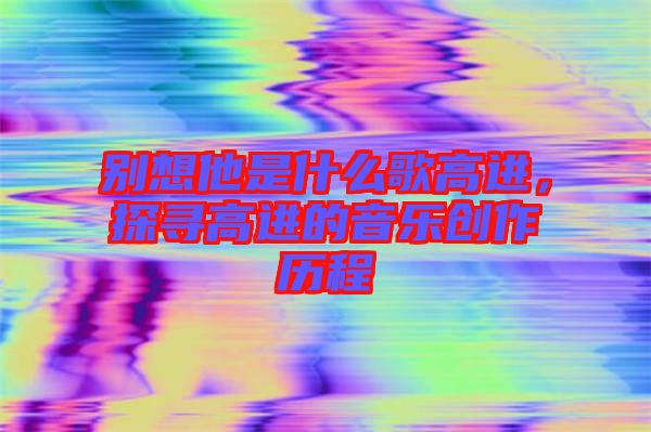 別想他是什么歌高進，探尋高進的音樂創作歷程