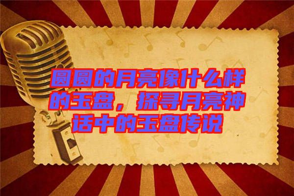 圓圓的月亮像什么樣的玉盤，探尋月亮神話中的玉盤傳說