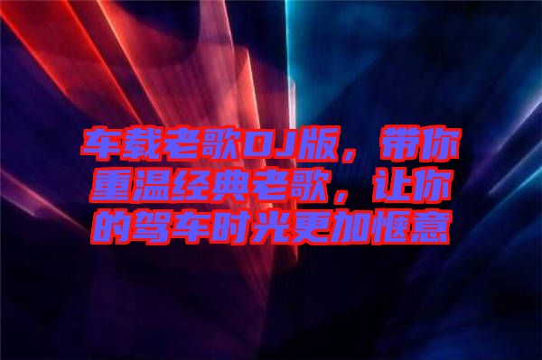 車載老歌DJ版，帶你重溫經(jīng)典老歌，讓你的駕車時(shí)光更加愜意