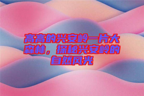高高的興安嶺一片大森林，探秘興安嶺的自然風光