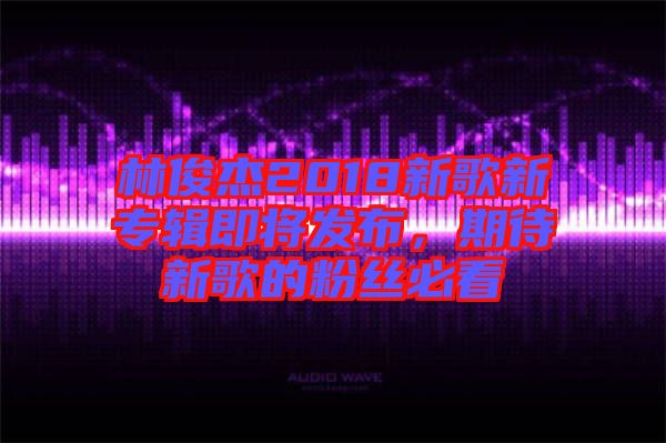 林俊杰2018新歌新專輯即將發布，期待新歌的粉絲必看