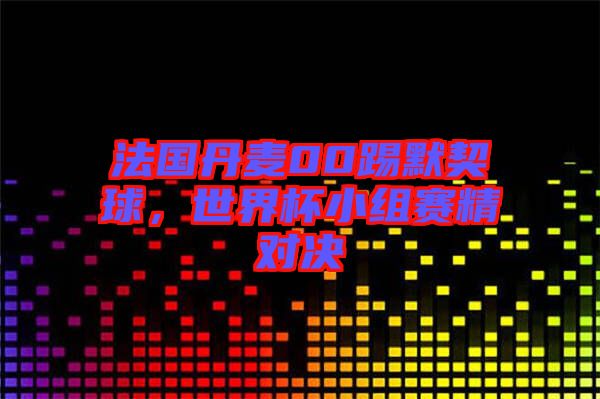 法國丹麥00踢默契球，世界杯小組賽精對決