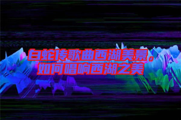 白蛇傳歌曲西湖美景，如何唱響西湖之美