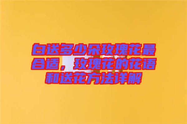 白送多少朵玫瑰花最合適，玫瑰花的花語和送花方法詳解