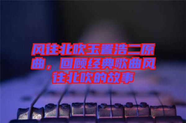 風(fēng)往北吹玉置浩二原曲，回顧經(jīng)典歌曲風(fēng)往北吹的故事