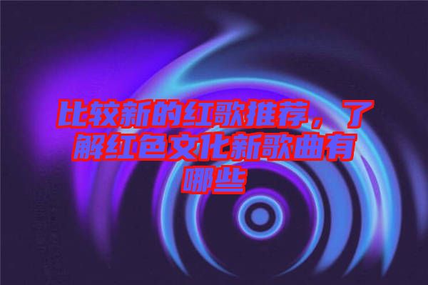 比較新的紅歌推薦，了解紅色文化新歌曲有哪些