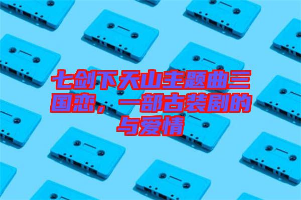 七劍下天山主題曲三國戀，一部古裝劇的與愛情