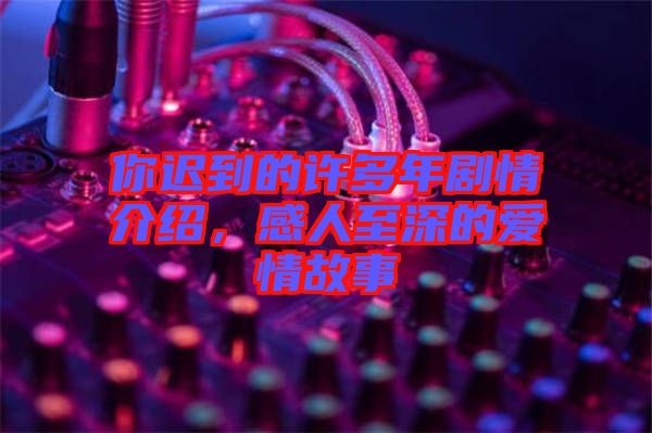 你遲到的許多年劇情介紹，感人至深的愛情故事