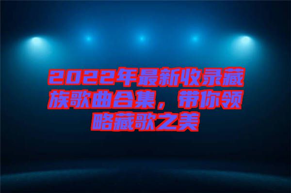 2022年最新收錄藏族歌曲合集，帶你領略藏歌之美