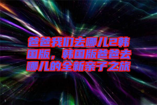 爸爸我們去哪兒2韓國版，韓國版爸爸去哪兒的全新親子之旅