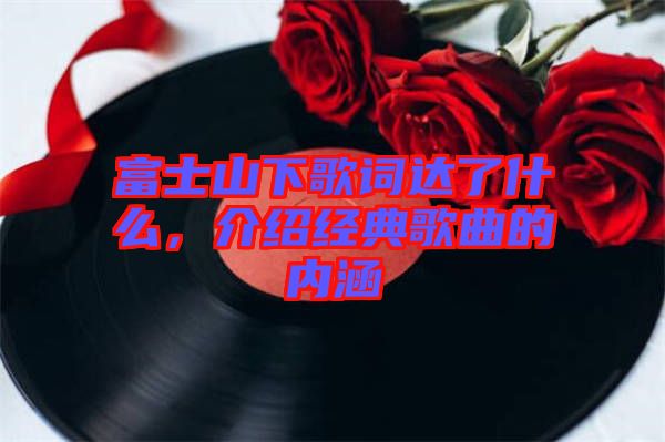 富士山下歌詞達了什么，介紹經(jīng)典歌曲的內(nèi)涵