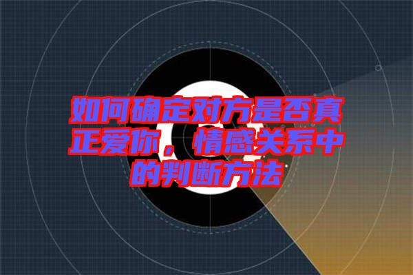 如何確定對方是否真正愛你，情感關系中的判斷方法
