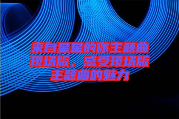 來自星星的你主題曲現場版，感受現場版主題曲的魅力
