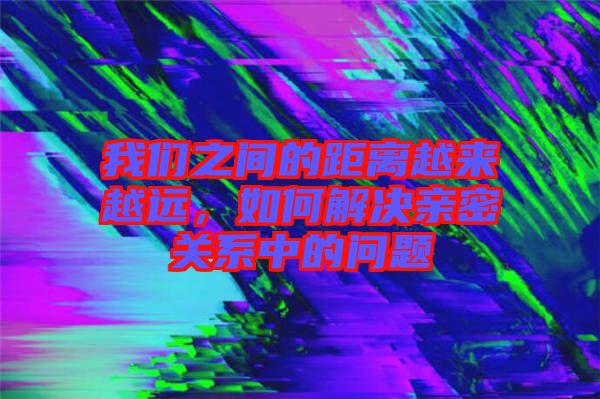 我們之間的距離越來越遠，如何解決親密關系中的問題