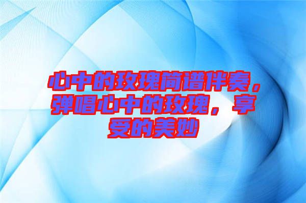 心中的玫瑰簡譜伴奏，彈唱心中的玫瑰，享受的美妙