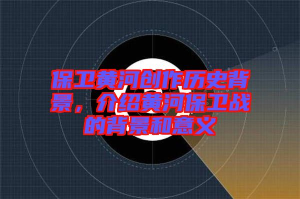 保衛黃河創作歷史背景，介紹黃河保衛戰的背景和意義