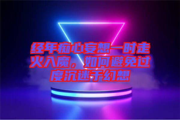 經年癡心妄想一時走火入魔，如何避免過度沉迷于幻想